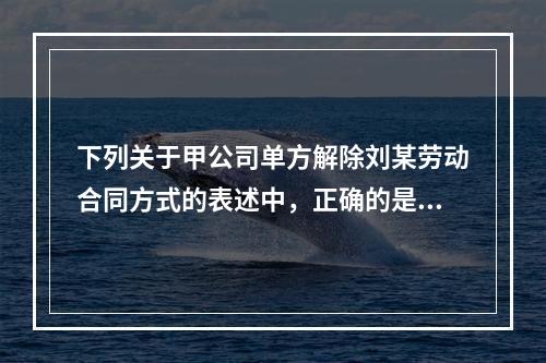 下列关于甲公司单方解除刘某劳动合同方式的表述中，正确的是（　