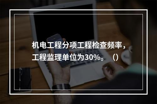 机电工程分项工程检查频率，工程监理单位为30%。（）