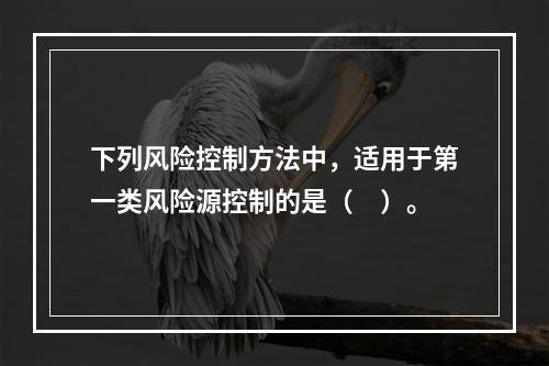 下列风险控制方法中，适用于第一类风险源控制的是（　）。