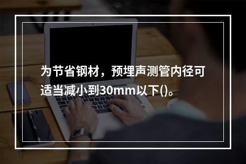 为节省钢材，预埋声测管内径可适当减小到30mm以下()。