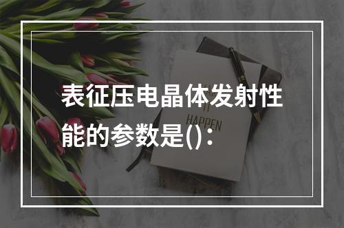 表征压电晶体发射性能的参数是()：