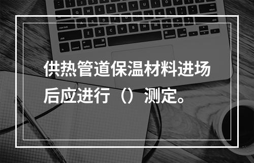 供热管道保温材料进场后应进行（）测定。