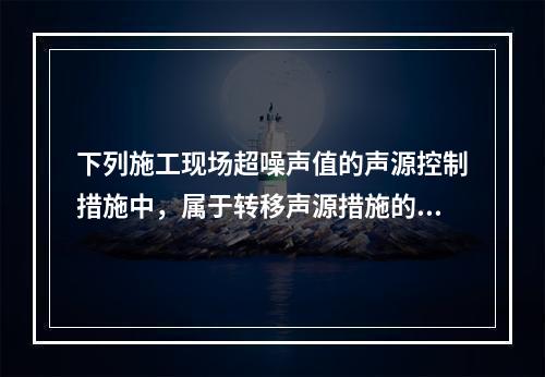 下列施工现场超噪声值的声源控制措施中，属于转移声源措施的是