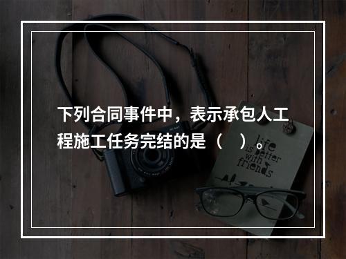 下列合同事件中，表示承包人工程施工任务完结的是（　）。