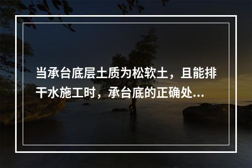 当承台底层土质为松软土，且能排干水施工时，承台底的正确处理方