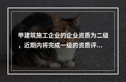 甲建筑施工企业的企业资质为二级，近期内将完成一级的资质评定工