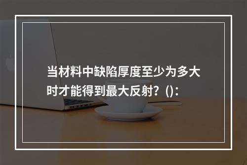 当材料中缺陷厚度至少为多大时才能得到最大反射？()：