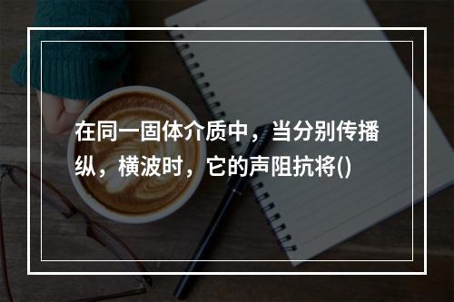 在同一固体介质中，当分别传播纵，横波时，它的声阻抗将()