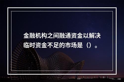 金融机构之间融通资金以解决临时资金不足的市场是（）。