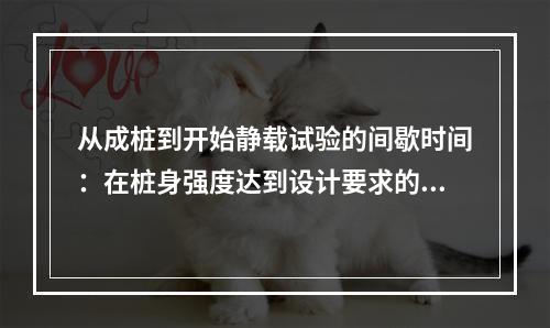 从成桩到开始静载试验的间歇时间：在桩身强度达到设计要求的前提