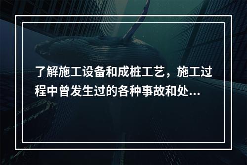 了解施工设备和成桩工艺，施工过程中曾发生过的各种事故和处理情