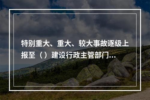 特别重大、重大、较大事故逐级上报至（ ）建设行政主管部门。