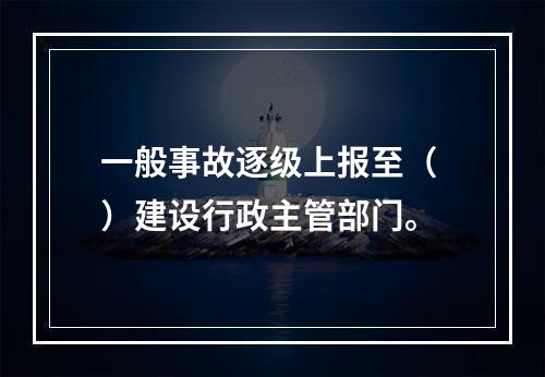 一般事故逐级上报至（ ）建设行政主管部门。