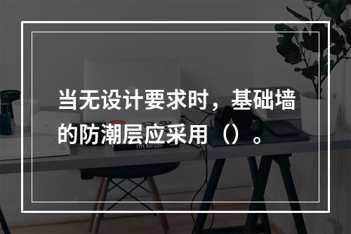 当无设计要求时，基础墙的防潮层应采用（）。