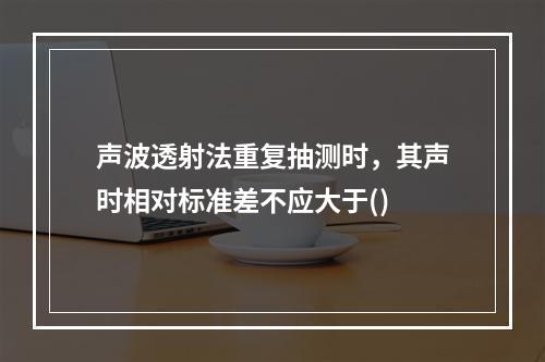 声波透射法重复抽测时，其声时相对标准差不应大于()