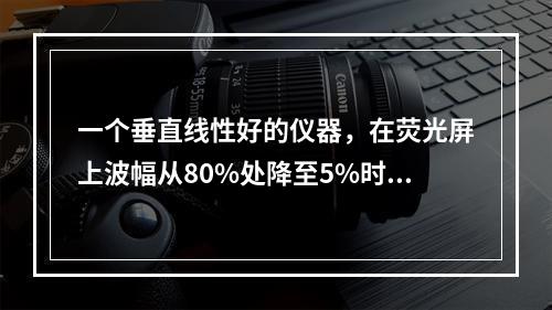 一个垂直线性好的仪器，在荧光屏上波幅从80%处降至5%时，应