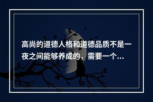 高尚的道德人格和道德品质不是一夜之间能够养成的，需要一个长期