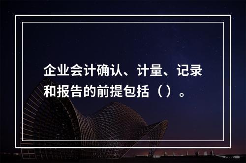 企业会计确认、计量、记录和报告的前提包括（ ）。