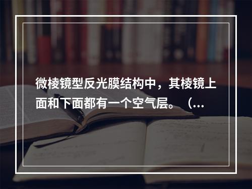 微棱镜型反光膜结构中，其棱镜上面和下面都有一个空气层。（）