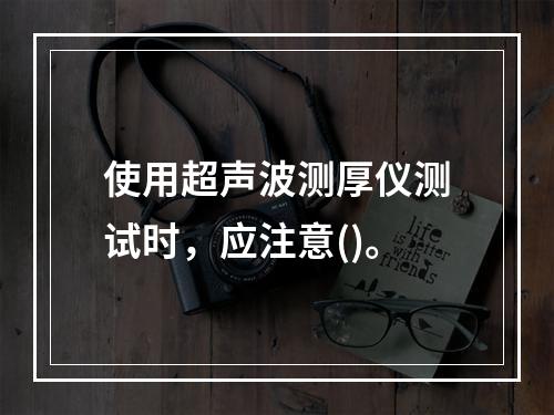 使用超声波测厚仪测试时，应注意()。