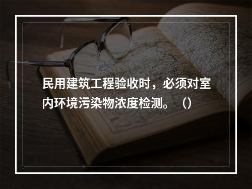 民用建筑工程验收时，必须对室内环境污染物浓度检测。（）