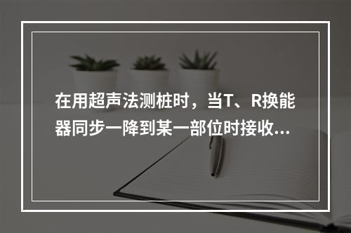 在用超声法测桩时，当T、R换能器同步一降到某一部位时接收信号