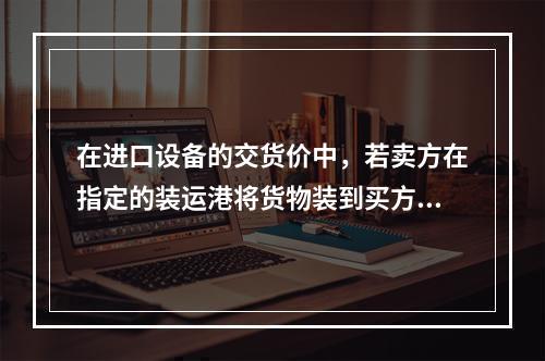 在进口设备的交货价中，若卖方在指定的装运港将货物装到买方指定