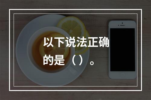 以下说法正确的是（ ）。