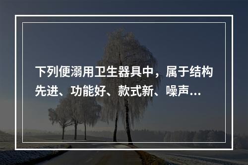 下列便溺用卫生器具中，属于结构先进、功能好、款式新、噪声低的