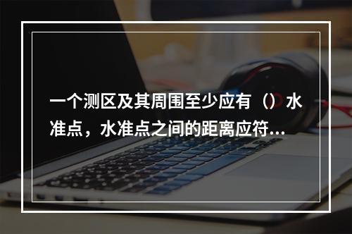 一个测区及其周围至少应有（）水准点，水准点之间的距离应符合规