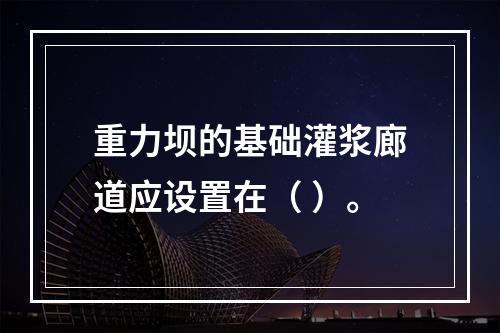 重力坝的基础灌浆廊道应设置在（ ）。