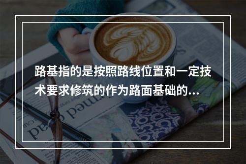 路基指的是按照路线位置和一定技术要求修筑的作为路面基础的带状