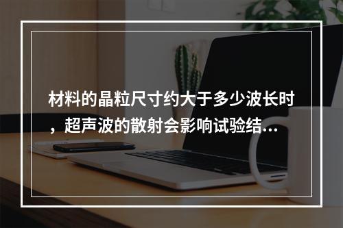 材料的晶粒尺寸约大于多少波长时，超声波的散射会影响试验结果？