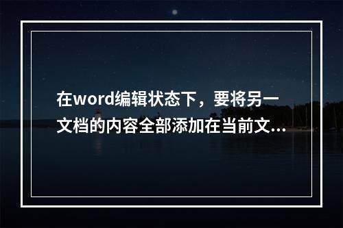 在word编辑状态下，要将另一文档的内容全部添加在当前文档的