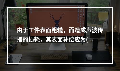 由于工件表面粗糙，而造成声波传播的损耗，其表面补偿应为()