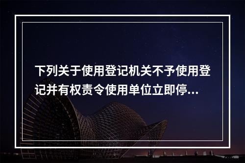 下列关于使用登记机关不予使用登记并有权责令使用单位立即停止使