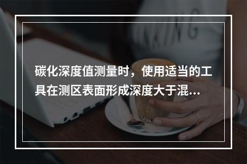 碳化深度值测量时，使用适当的工具在测区表面形成深度大于混凝土