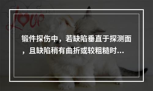 锻件探伤中，若缺陷垂直于探测面，且缺陷稍有曲折或较粗糙时，若