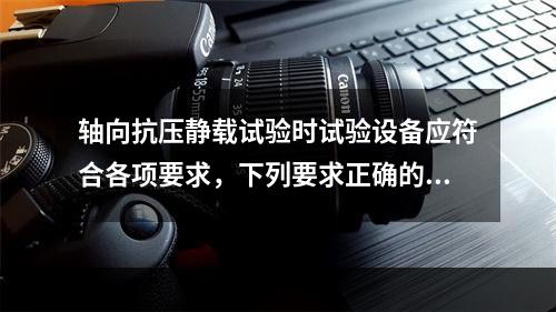 轴向抗压静载试验时试验设备应符合各项要求，下列要求正确的是(