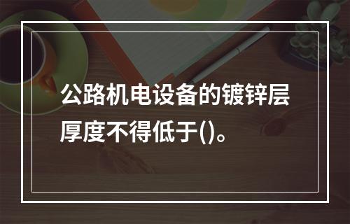 公路机电设备的镀锌层厚度不得低于()。