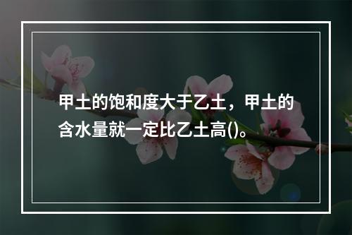 甲土的饱和度大于乙土，甲土的含水量就一定比乙土高()。