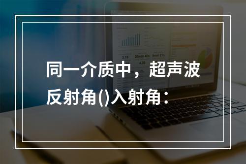 同一介质中，超声波反射角()入射角：