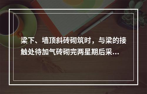 梁下、墙顶斜砖砌筑时，与梁的接触处待加气砖砌完两星期后采用灰