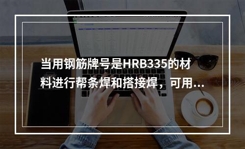 当用钢筋牌号是HRB335的材料进行帮条焊和搭接焊，可用E4