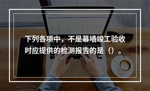 下列各项中，不是幕墙竣工验收时应提供的检测报告的是（）。