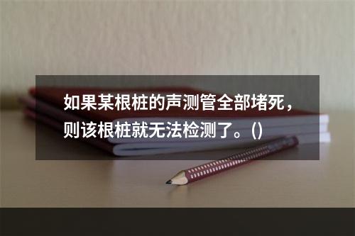 如果某根桩的声测管全部堵死，则该根桩就无法检测了。()