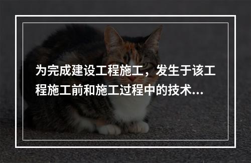 为完成建设工程施工，发生于该工程施工前和施工过程中的技术、生