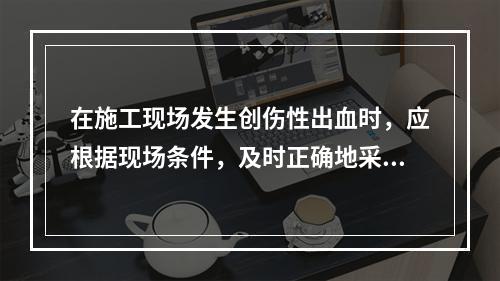 在施工现场发生创伤性出血时，应根据现场条件，及时正确地采取（