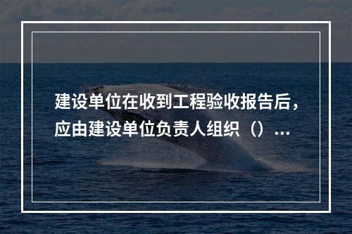 建设单位在收到工程验收报告后，应由建设单位负责人组织（）等单