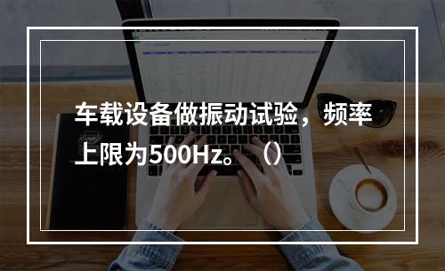 车载设备做振动试验，频率上限为500Hz。（）